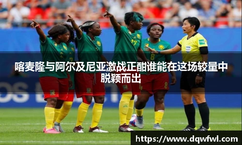 喀麦隆与阿尔及尼亚激战正酣谁能在这场较量中脱颖而出
